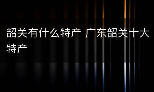 韶关有什么特产 广东韶关十大特产
