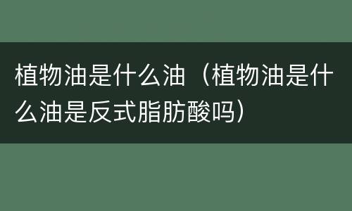 植物油是什么油（植物油是什么油是反式脂肪酸吗）