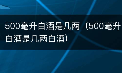 500毫升白酒是几两（500毫升白酒是几两白酒）