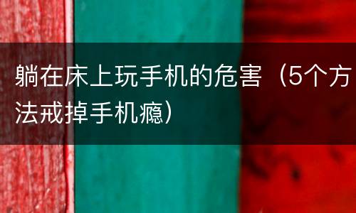 躺在床上玩手机的危害（5个方法戒掉手机瘾）
