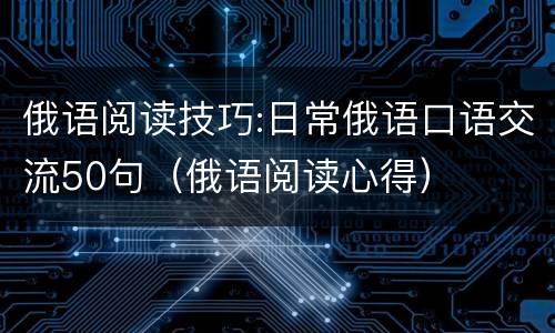 俄语阅读技巧:日常俄语口语交流50句（俄语阅读心得）
