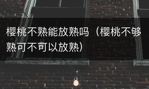樱桃不熟能放熟吗（樱桃不够熟可不可以放熟）