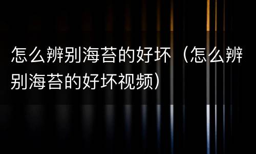 怎么辨别海苔的好坏（怎么辨别海苔的好坏视频）