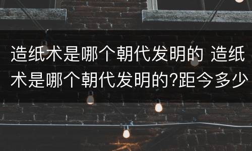 造纸术是哪个朝代发明的 造纸术是哪个朝代发明的?距今多少年
