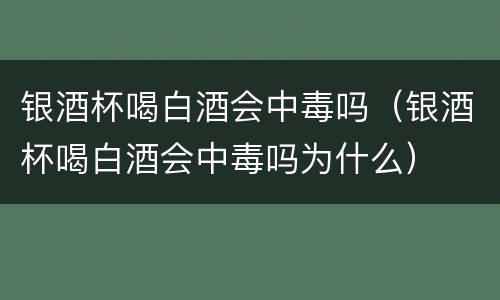 银酒杯喝白酒会中毒吗（银酒杯喝白酒会中毒吗为什么）