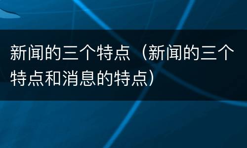 新闻的三个特点（新闻的三个特点和消息的特点）