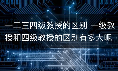 一二三四级教授的区别 一级教授和四级教授的区别有多大呢?