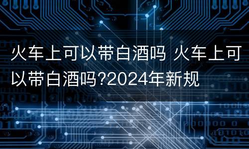 火车上可以带白酒吗 火车上可以带白酒吗?2024年新规