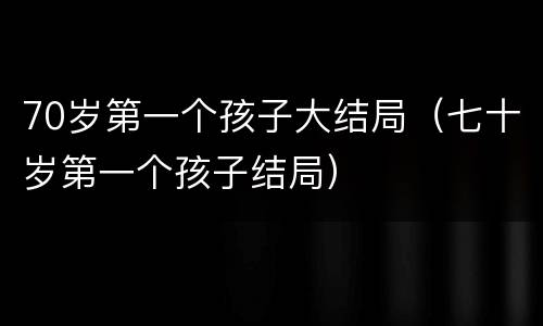 70岁第一个孩子大结局（七十岁第一个孩子结局）