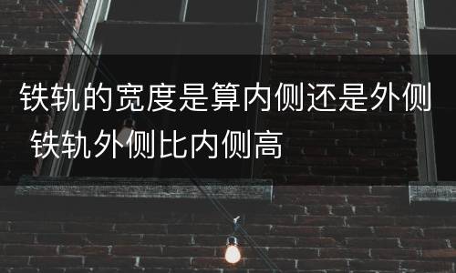 铁轨的宽度是算内侧还是外侧 铁轨外侧比内侧高
