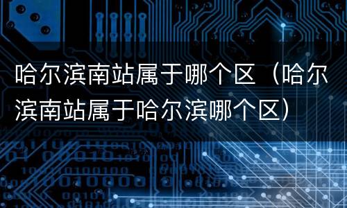 哈尔滨南站属于哪个区（哈尔滨南站属于哈尔滨哪个区）
