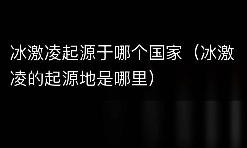 冰激凌起源于哪个国家（冰激凌的起源地是哪里）