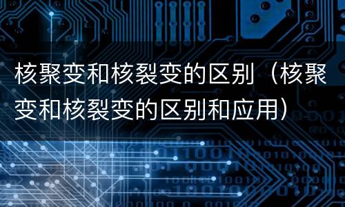 核聚变和核裂变的区别（核聚变和核裂变的区别和应用）