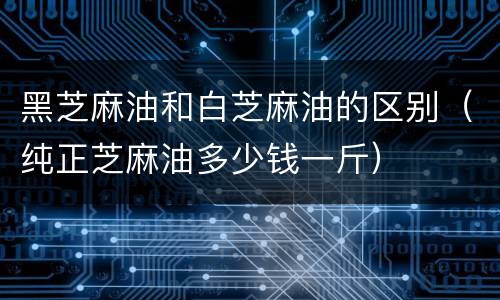 黑芝麻油和白芝麻油的区别（纯正芝麻油多少钱一斤）