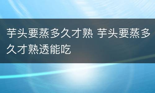 芋头要蒸多久才熟 芋头要蒸多久才熟透能吃
