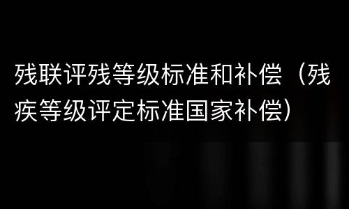 残联评残等级标准和补偿（残疾等级评定标准国家补偿）