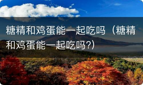 糖精和鸡蛋能一起吃吗（糖精和鸡蛋能一起吃吗?）
