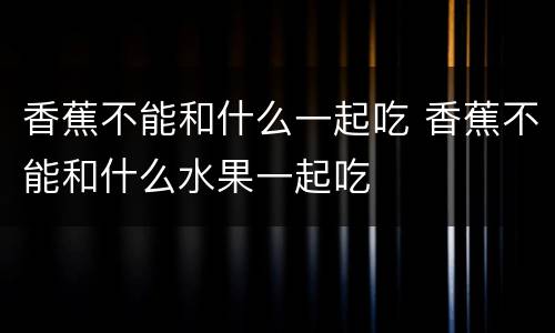 香蕉不能和什么一起吃 香蕉不能和什么水果一起吃