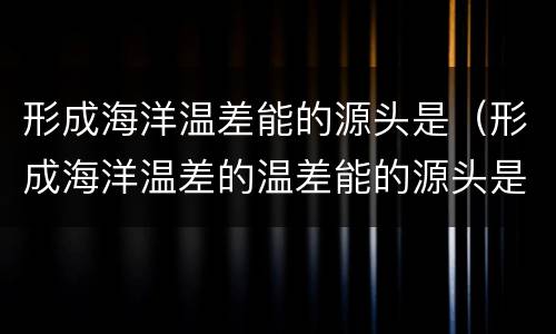 形成海洋温差能的源头是（形成海洋温差的温差能的源头是什么）