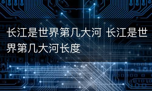 长江是世界第几大河 长江是世界第几大河长度