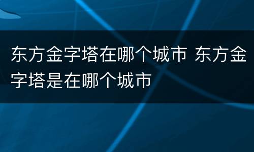 东方金字塔在哪个城市 东方金字塔是在哪个城市