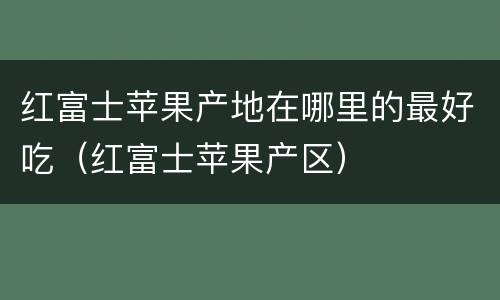 红富士苹果产地在哪里的最好吃（红富士苹果产区）