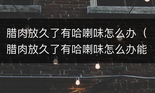 腊肉放久了有哈喇味怎么办（腊肉放久了有哈喇味怎么办能吃吗）