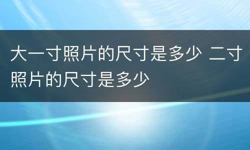 大一寸照片的尺寸是多少 二寸照片的尺寸是多少