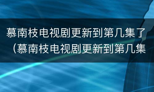 慕南枝电视剧更新到第几集了（慕南枝电视剧更新到第几集了啊）