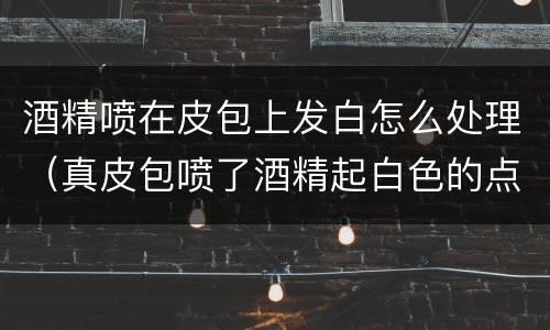 酒精喷在皮包上发白怎么处理（真皮包喷了酒精起白色的点）