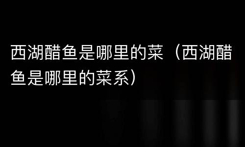 西湖醋鱼是哪里的菜（西湖醋鱼是哪里的菜系）