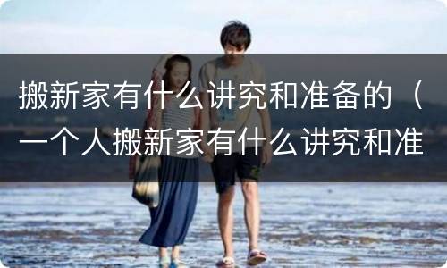 搬新家有什么讲究和准备的（一个人搬新家有什么讲究和准备的）