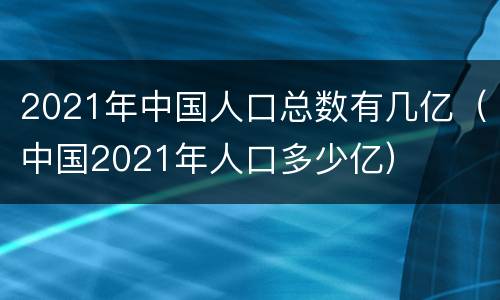 2021年中国人口总数有几亿（中国2021年人口多少亿）
