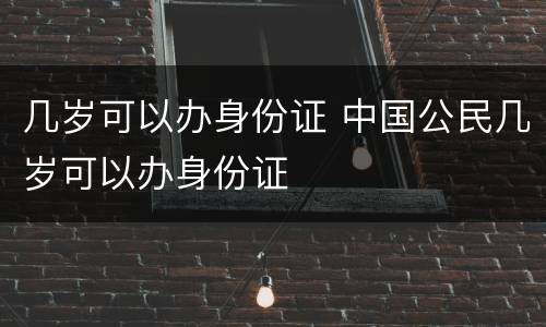 几岁可以办身份证 中国公民几岁可以办身份证