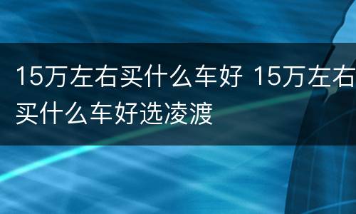 15万左右买什么车好 15万左右买什么车好选凌渡