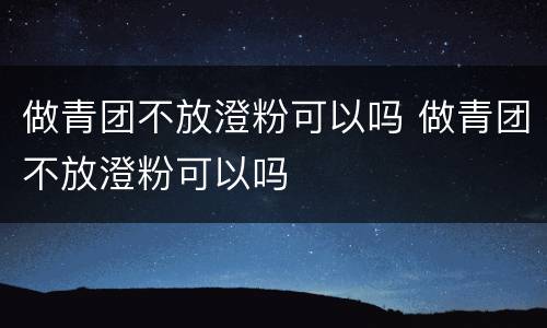 做青团不放澄粉可以吗 做青团不放澄粉可以吗