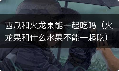 西瓜和火龙果能一起吃吗（火龙果和什么水果不能一起吃）