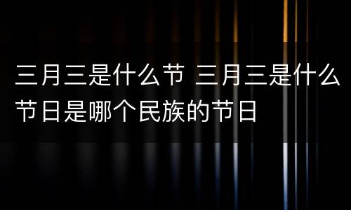三月三是什么节 三月三是什么节日是哪个民族的节日