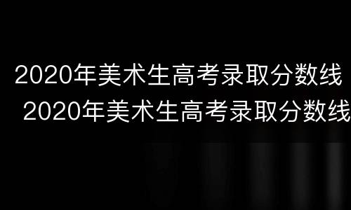 2020年美术生高考录取分数线 2020年美术生高考录取分数线怎么算