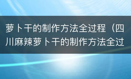 萝卜干的制作方法全过程（四川麻辣萝卜干的制作方法全过程）