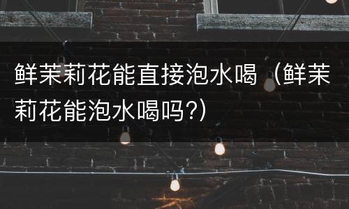 鲜茉莉花能直接泡水喝（鲜茉莉花能泡水喝吗?）