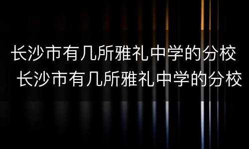 长沙市有几所雅礼中学的分校 长沙市有几所雅礼中学的分校在哪里