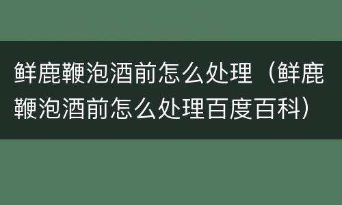 鲜鹿鞭泡酒前怎么处理（鲜鹿鞭泡酒前怎么处理百度百科）
