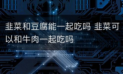 韭菜和豆腐能一起吃吗 韭菜可以和牛肉一起吃吗