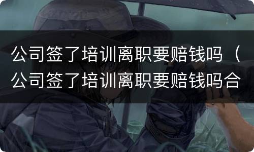 公司签了培训离职要赔钱吗（公司签了培训离职要赔钱吗合法吗）