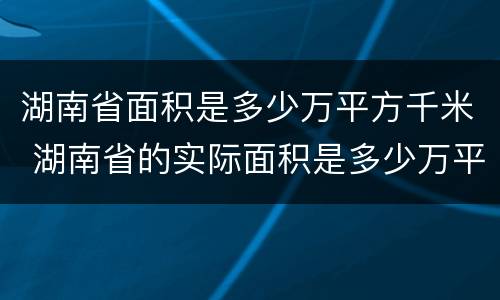 湖南省面积是多少万平方千米 湖南省的实际面积是多少万平方千米