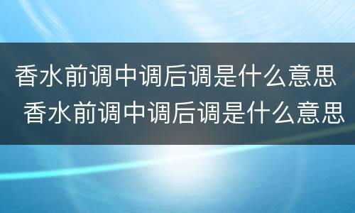 香水前调中调后调是什么意思 香水前调中调后调是什么意思怎么读