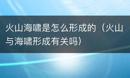 火山海啸是怎么形成的（火山与海啸形成有关吗）