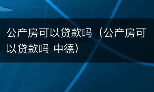 公产房可以贷款吗（公产房可以贷款吗 中德）