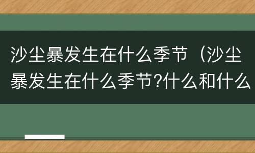 沙尘暴发生在什么季节（沙尘暴发生在什么季节?什么和什么地区?）